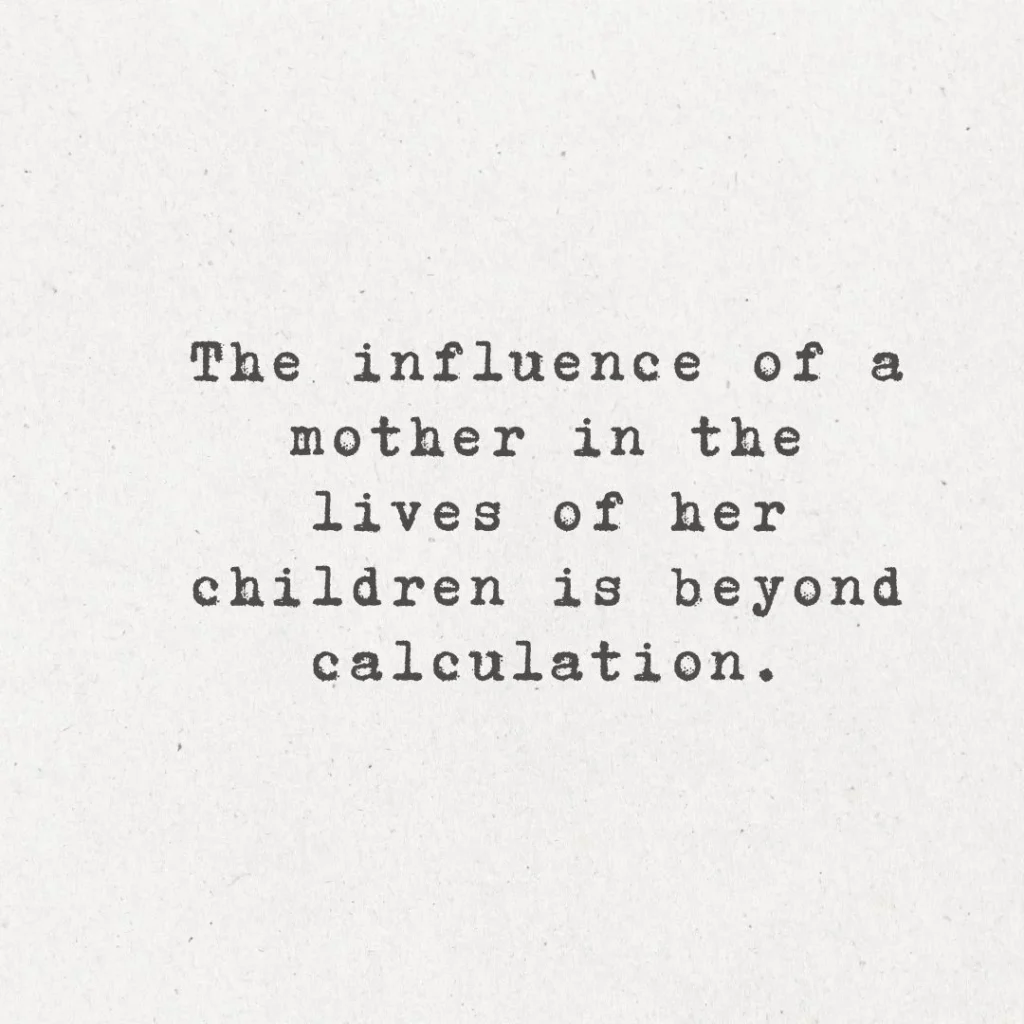 17. "The influence of a mother in the lives of her children is beyond calculation."