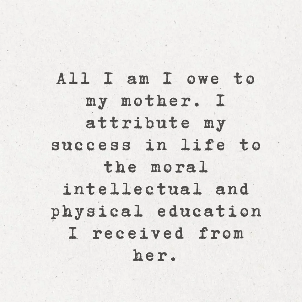 19. "My mother was the most beautiful woman I ever saw. All I am I owe to my mother. I attribute my success in life to the moral, intellectual and physical education I received from her."