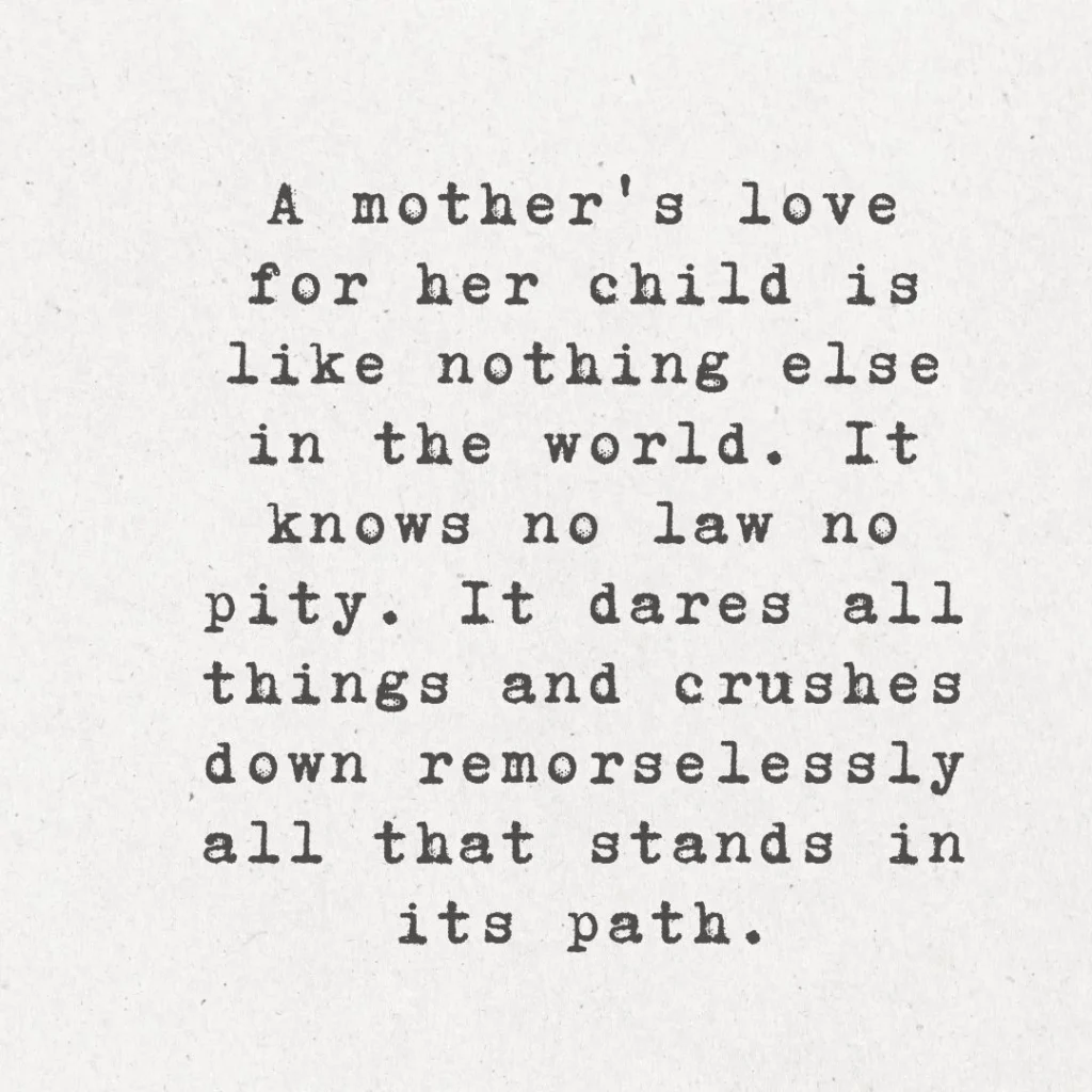 2. "A mother's love for her child is like nothing else in the world. It knows no law, no pity. It dares all things and crushes down remorselessly all that stands in its path."