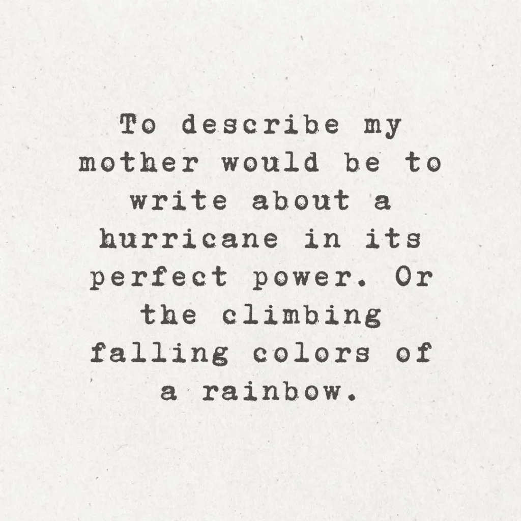 6. "To describe my mother would be to write about a hurricane in its perfect power. Or the climbing, falling colors of a rainbow."