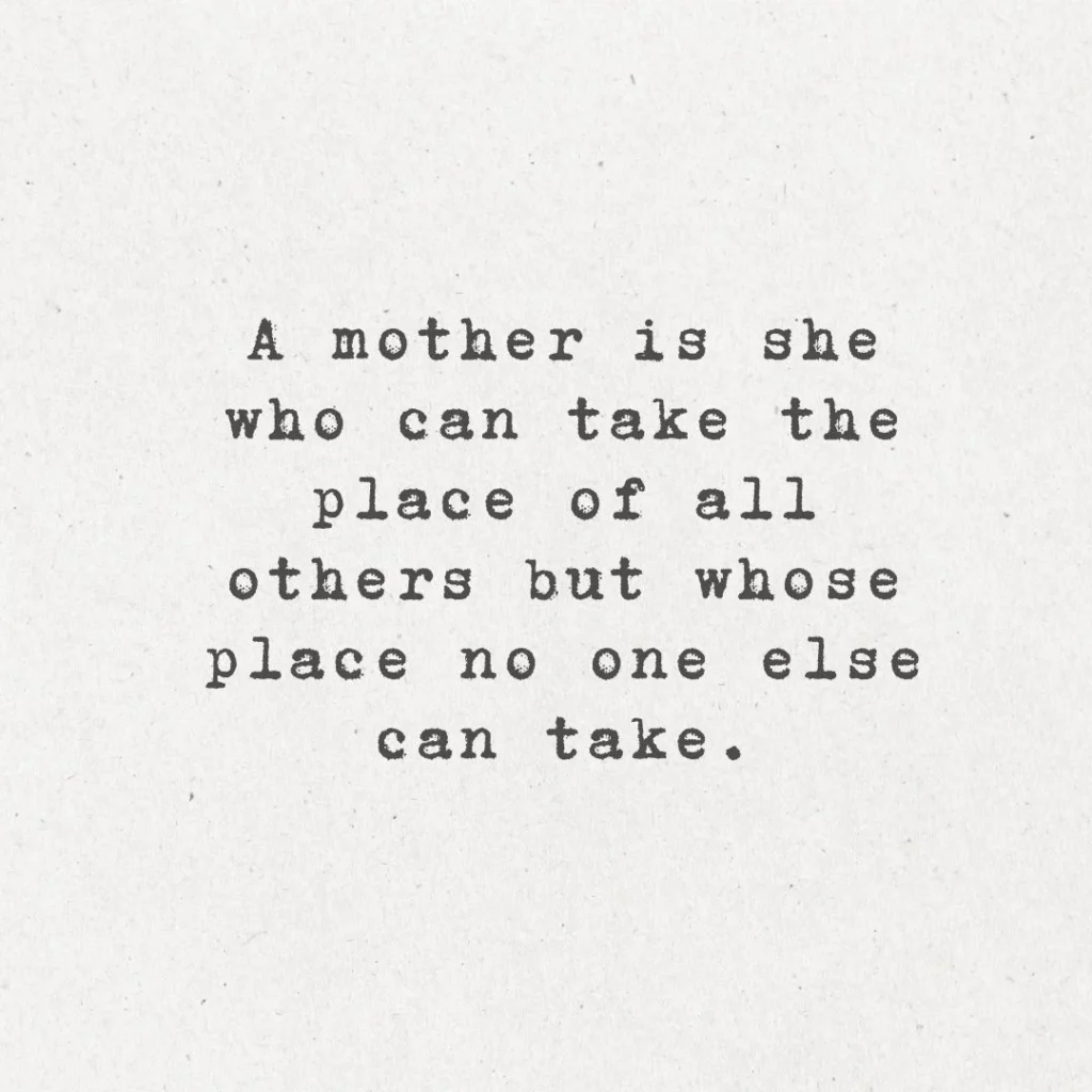 9. "A mother is she who can take the place of all others but whose place no one else can take."