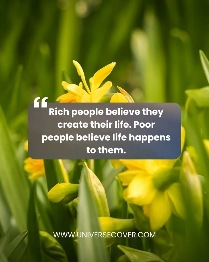 Rich people believe they create their life. Poor people believe life happens to them.