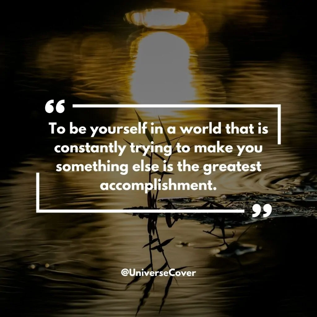  "To be yourself in a world that is constantly trying to make you something else is the greatest accomplishment." - Ralph Waldo Emerson